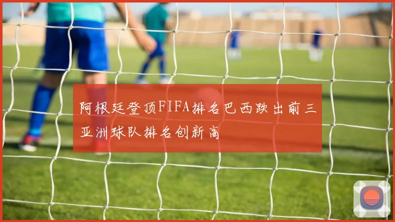 阿根廷登顶FIFA排名巴西跌出前三亚洲球队排名创新高