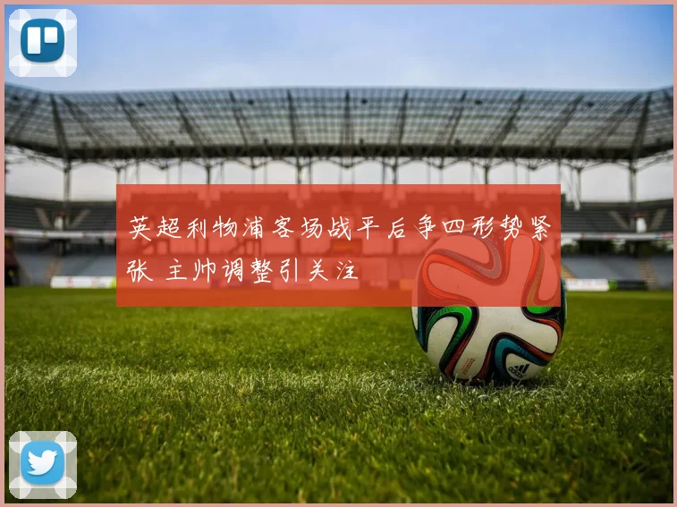 英超利物浦客场战平后争四形势紧张 主帅调整引关注