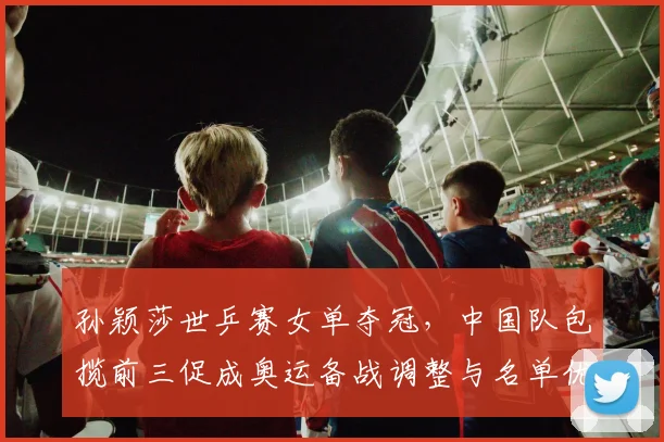 孙颖莎世乒赛女单夺冠，中国队包揽前三促成奥运备战调整与名单优化