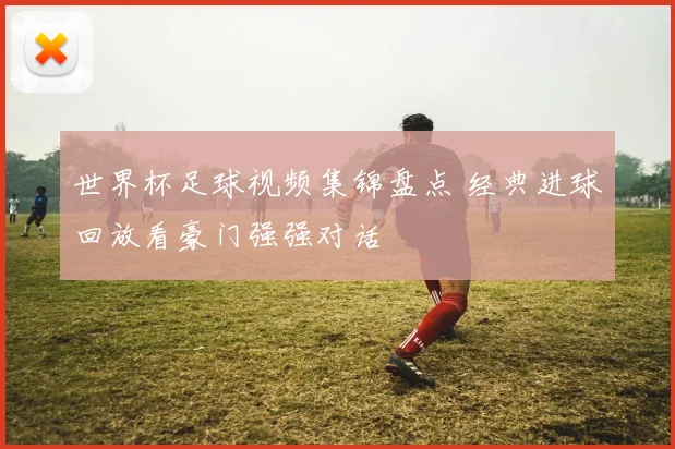 世界杯足球视频集锦盘点 经典进球回放看豪门强强对话