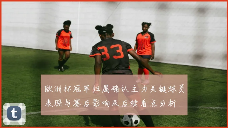 欧洲杯冠军归属确认主力关键球员表现与赛后影响及后续看点分析