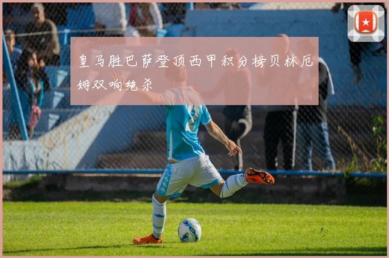 皇马胜巴萨登顶西甲积分榜贝林厄姆双响绝杀