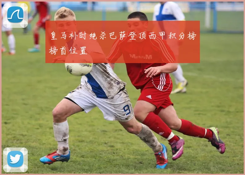 皇马补时绝杀巴萨登顶西甲积分榜榜首位置