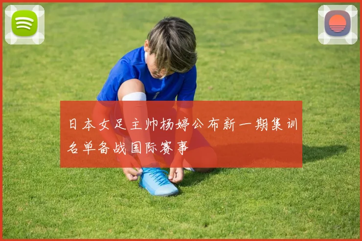 日本女足主帅杨婷公布新一期集训名单备战国际赛事