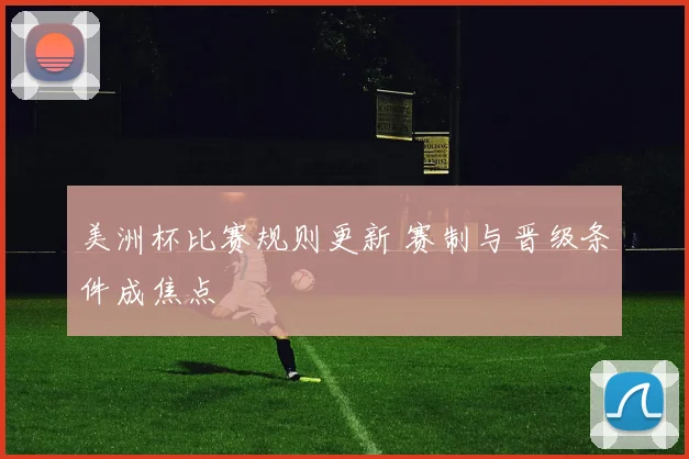 美洲杯比赛规则更新 赛制与晋级条件成焦点