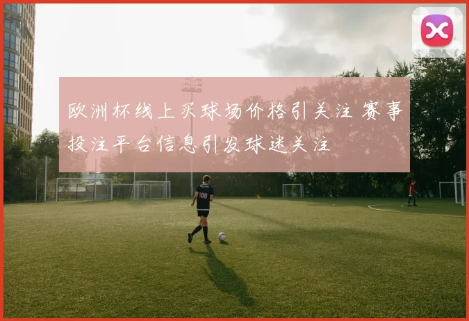 欧洲杯线上买球场价格引关注 赛事投注平台信息引发球迷关注