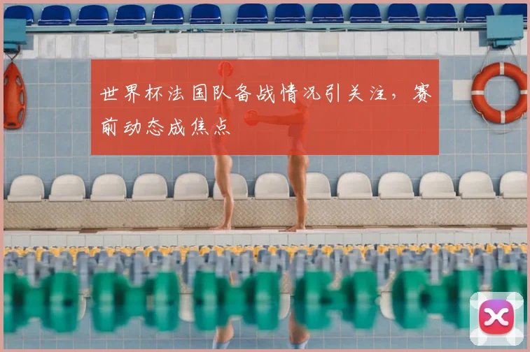 世界杯法国队备战情况引关注，赛前动态成焦点
